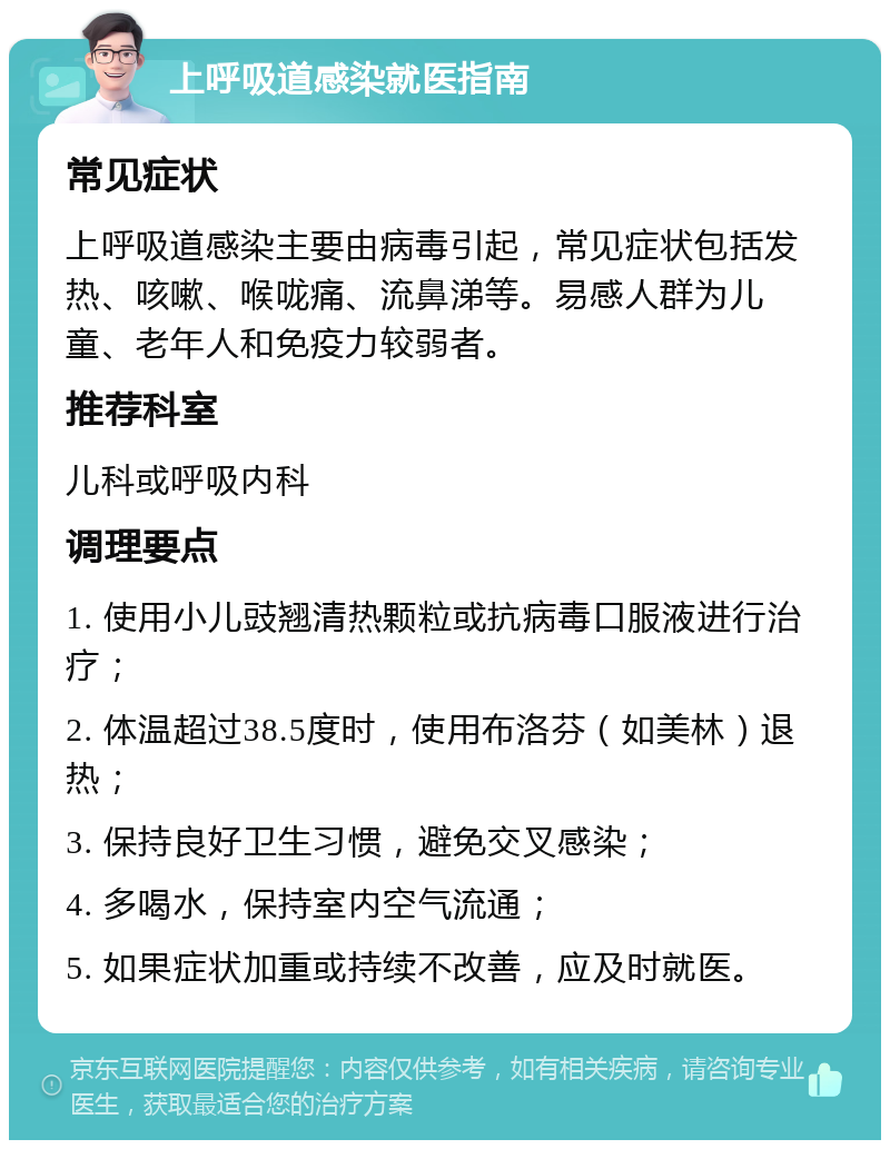 上呼吸道感染就医指南 常见症状 上呼吸道感染主要由病毒引起，常见症状包括发热、咳嗽、喉咙痛、流鼻涕等。易感人群为儿童、老年人和免疫力较弱者。 推荐科室 儿科或呼吸内科 调理要点 1. 使用小儿豉翘清热颗粒或抗病毒口服液进行治疗； 2. 体温超过38.5度时，使用布洛芬（如美林）退热； 3. 保持良好卫生习惯，避免交叉感染； 4. 多喝水，保持室内空气流通； 5. 如果症状加重或持续不改善，应及时就医。