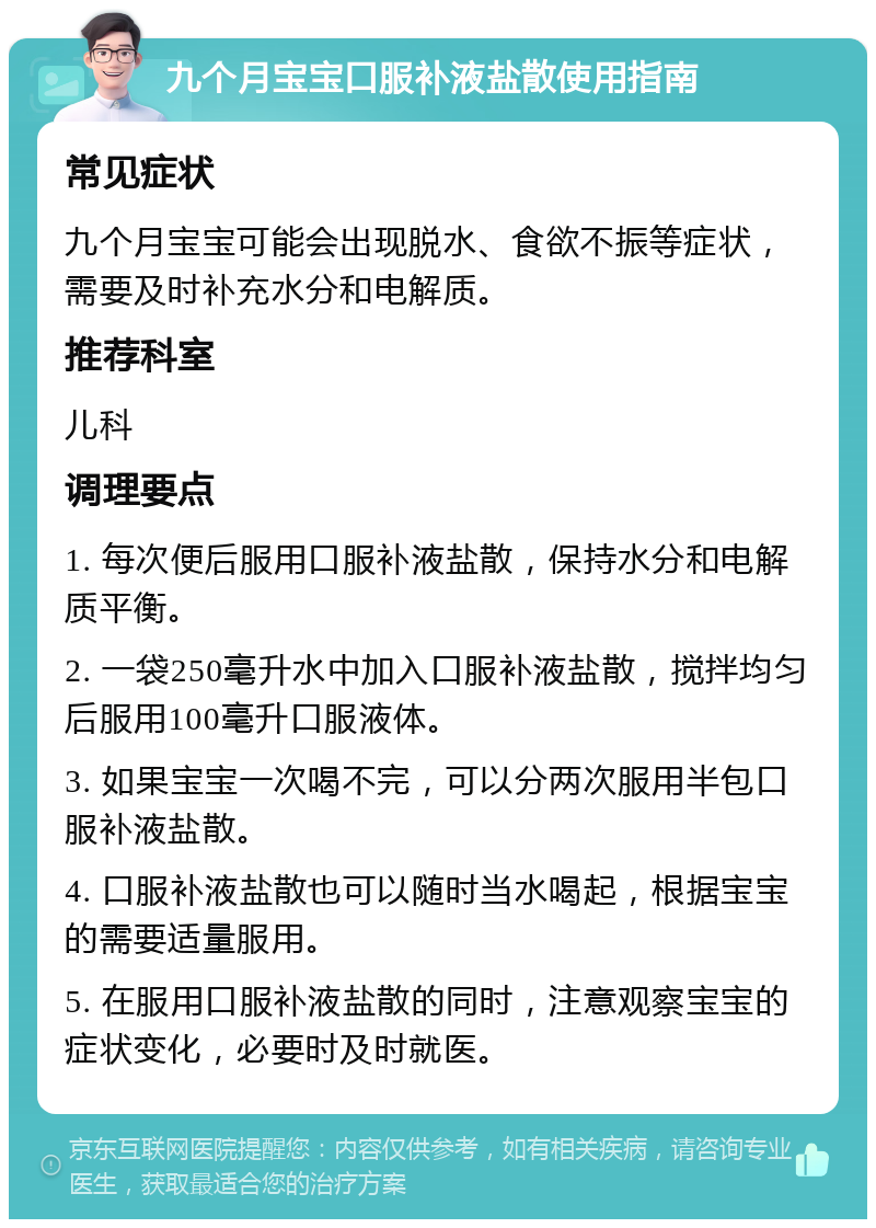 九个月宝宝口服补液盐散使用指南 常见症状 九个月宝宝可能会出现脱水、食欲不振等症状，需要及时补充水分和电解质。 推荐科室 儿科 调理要点 1. 每次便后服用口服补液盐散，保持水分和电解质平衡。 2. 一袋250毫升水中加入口服补液盐散，搅拌均匀后服用100毫升口服液体。 3. 如果宝宝一次喝不完，可以分两次服用半包口服补液盐散。 4. 口服补液盐散也可以随时当水喝起，根据宝宝的需要适量服用。 5. 在服用口服补液盐散的同时，注意观察宝宝的症状变化，必要时及时就医。