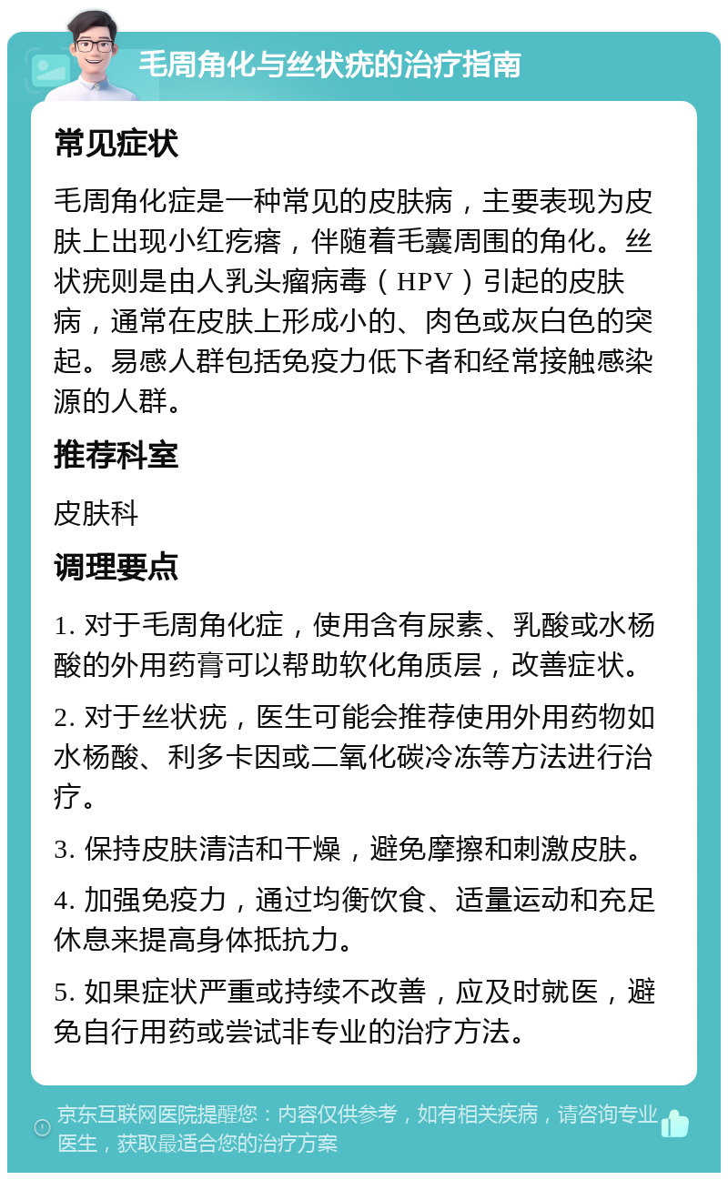 毛周角化与丝状疣的治疗指南 常见症状 毛周角化症是一种常见的皮肤病，主要表现为皮肤上出现小红疙瘩，伴随着毛囊周围的角化。丝状疣则是由人乳头瘤病毒（HPV）引起的皮肤病，通常在皮肤上形成小的、肉色或灰白色的突起。易感人群包括免疫力低下者和经常接触感染源的人群。 推荐科室 皮肤科 调理要点 1. 对于毛周角化症，使用含有尿素、乳酸或水杨酸的外用药膏可以帮助软化角质层，改善症状。 2. 对于丝状疣，医生可能会推荐使用外用药物如水杨酸、利多卡因或二氧化碳冷冻等方法进行治疗。 3. 保持皮肤清洁和干燥，避免摩擦和刺激皮肤。 4. 加强免疫力，通过均衡饮食、适量运动和充足休息来提高身体抵抗力。 5. 如果症状严重或持续不改善，应及时就医，避免自行用药或尝试非专业的治疗方法。