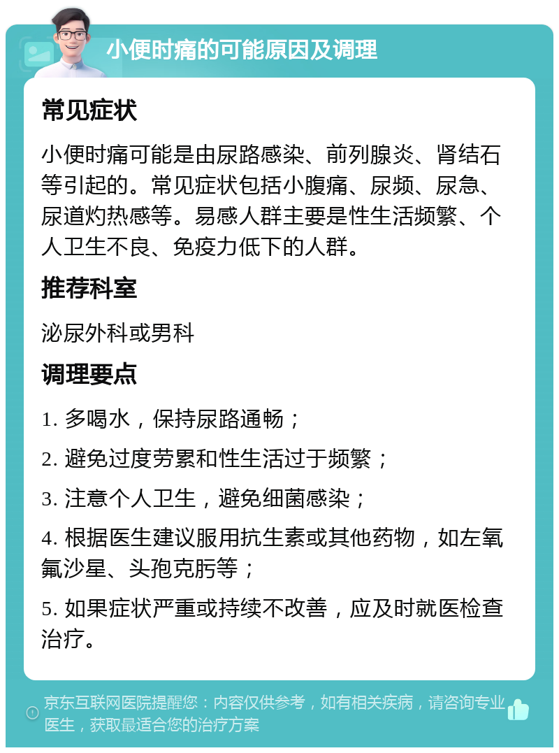 小便时痛的可能原因及调理 常见症状 小便时痛可能是由尿路感染、前列腺炎、肾结石等引起的。常见症状包括小腹痛、尿频、尿急、尿道灼热感等。易感人群主要是性生活频繁、个人卫生不良、免疫力低下的人群。 推荐科室 泌尿外科或男科 调理要点 1. 多喝水，保持尿路通畅； 2. 避免过度劳累和性生活过于频繁； 3. 注意个人卫生，避免细菌感染； 4. 根据医生建议服用抗生素或其他药物，如左氧氟沙星、头孢克肟等； 5. 如果症状严重或持续不改善，应及时就医检查治疗。