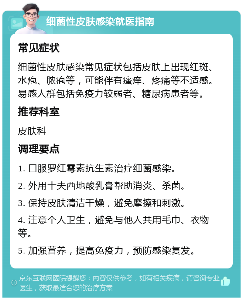 细菌性皮肤感染就医指南 常见症状 细菌性皮肤感染常见症状包括皮肤上出现红斑、水疱、脓疱等，可能伴有瘙痒、疼痛等不适感。易感人群包括免疫力较弱者、糖尿病患者等。 推荐科室 皮肤科 调理要点 1. 口服罗红霉素抗生素治疗细菌感染。 2. 外用十夫西地酸乳膏帮助消炎、杀菌。 3. 保持皮肤清洁干燥，避免摩擦和刺激。 4. 注意个人卫生，避免与他人共用毛巾、衣物等。 5. 加强营养，提高免疫力，预防感染复发。