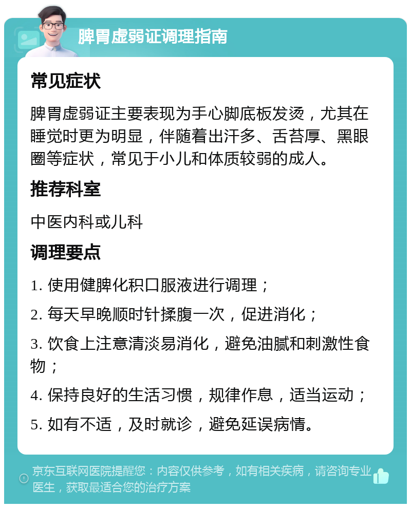 脾胃虚弱证调理指南 常见症状 脾胃虚弱证主要表现为手心脚底板发烫，尤其在睡觉时更为明显，伴随着出汗多、舌苔厚、黑眼圈等症状，常见于小儿和体质较弱的成人。 推荐科室 中医内科或儿科 调理要点 1. 使用健脾化积口服液进行调理； 2. 每天早晚顺时针揉腹一次，促进消化； 3. 饮食上注意清淡易消化，避免油腻和刺激性食物； 4. 保持良好的生活习惯，规律作息，适当运动； 5. 如有不适，及时就诊，避免延误病情。