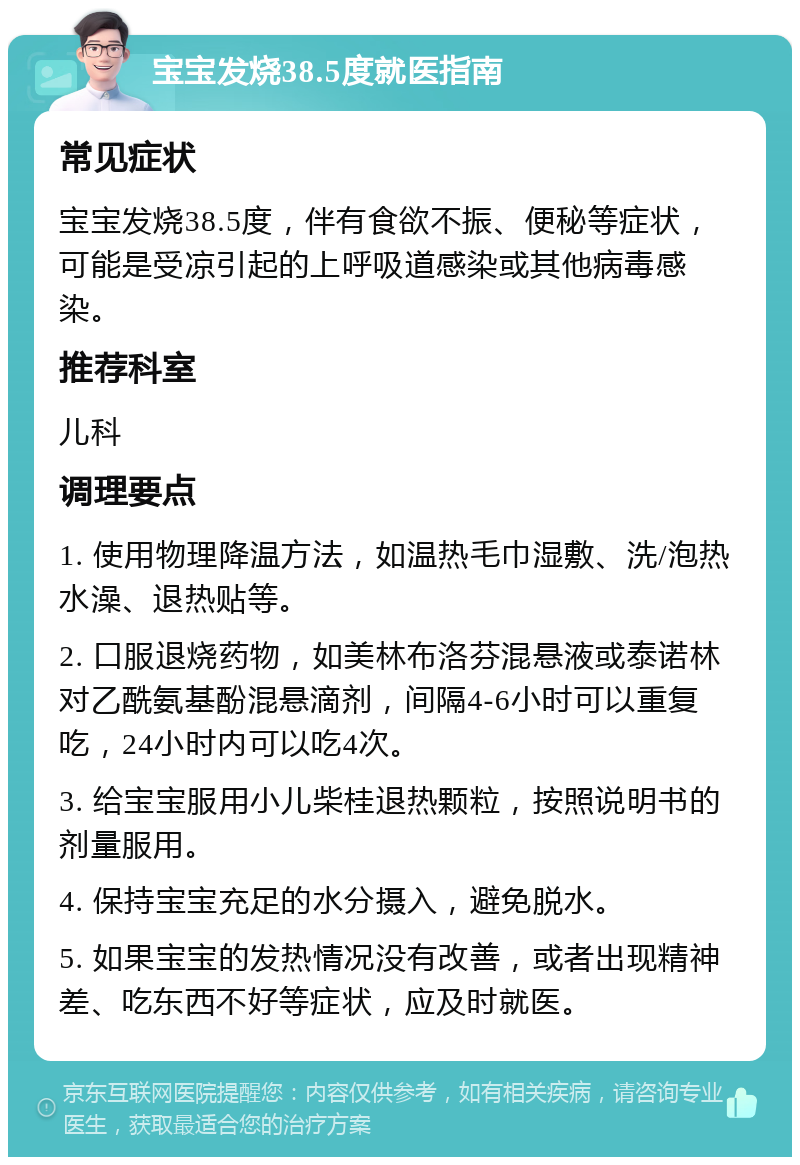 宝宝发烧38.5度就医指南 常见症状 宝宝发烧38.5度，伴有食欲不振、便秘等症状，可能是受凉引起的上呼吸道感染或其他病毒感染。 推荐科室 儿科 调理要点 1. 使用物理降温方法，如温热毛巾湿敷、洗/泡热水澡、退热贴等。 2. 口服退烧药物，如美林布洛芬混悬液或泰诺林对乙酰氨基酚混悬滴剂，间隔4-6小时可以重复吃，24小时内可以吃4次。 3. 给宝宝服用小儿柴桂退热颗粒，按照说明书的剂量服用。 4. 保持宝宝充足的水分摄入，避免脱水。 5. 如果宝宝的发热情况没有改善，或者出现精神差、吃东西不好等症状，应及时就医。