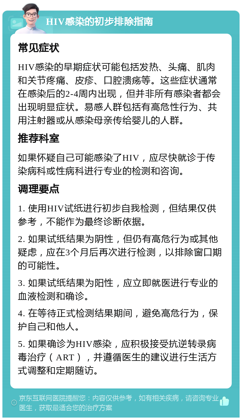 HIV感染的初步排除指南 常见症状 HIV感染的早期症状可能包括发热、头痛、肌肉和关节疼痛、皮疹、口腔溃疡等。这些症状通常在感染后的2-4周内出现，但并非所有感染者都会出现明显症状。易感人群包括有高危性行为、共用注射器或从感染母亲传给婴儿的人群。 推荐科室 如果怀疑自己可能感染了HIV，应尽快就诊于传染病科或性病科进行专业的检测和咨询。 调理要点 1. 使用HIV试纸进行初步自我检测，但结果仅供参考，不能作为最终诊断依据。 2. 如果试纸结果为阴性，但仍有高危行为或其他疑虑，应在3个月后再次进行检测，以排除窗口期的可能性。 3. 如果试纸结果为阳性，应立即就医进行专业的血液检测和确诊。 4. 在等待正式检测结果期间，避免高危行为，保护自己和他人。 5. 如果确诊为HIV感染，应积极接受抗逆转录病毒治疗（ART），并遵循医生的建议进行生活方式调整和定期随访。