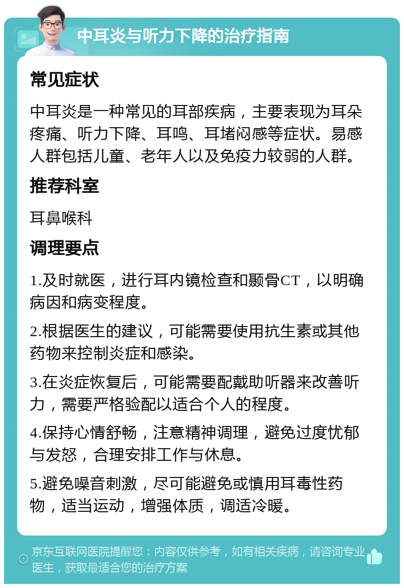 中耳炎与听力下降的治疗指南 常见症状 中耳炎是一种常见的耳部疾病，主要表现为耳朵疼痛、听力下降、耳鸣、耳堵闷感等症状。易感人群包括儿童、老年人以及免疫力较弱的人群。 推荐科室 耳鼻喉科 调理要点 1.及时就医，进行耳内镜检查和颞骨CT，以明确病因和病变程度。 2.根据医生的建议，可能需要使用抗生素或其他药物来控制炎症和感染。 3.在炎症恢复后，可能需要配戴助听器来改善听力，需要严格验配以适合个人的程度。 4.保持心情舒畅，注意精神调理，避免过度忧郁与发怒，合理安排工作与休息。 5.避免噪音刺激，尽可能避免或慎用耳毒性药物，适当运动，增强体质，调适冷暖。