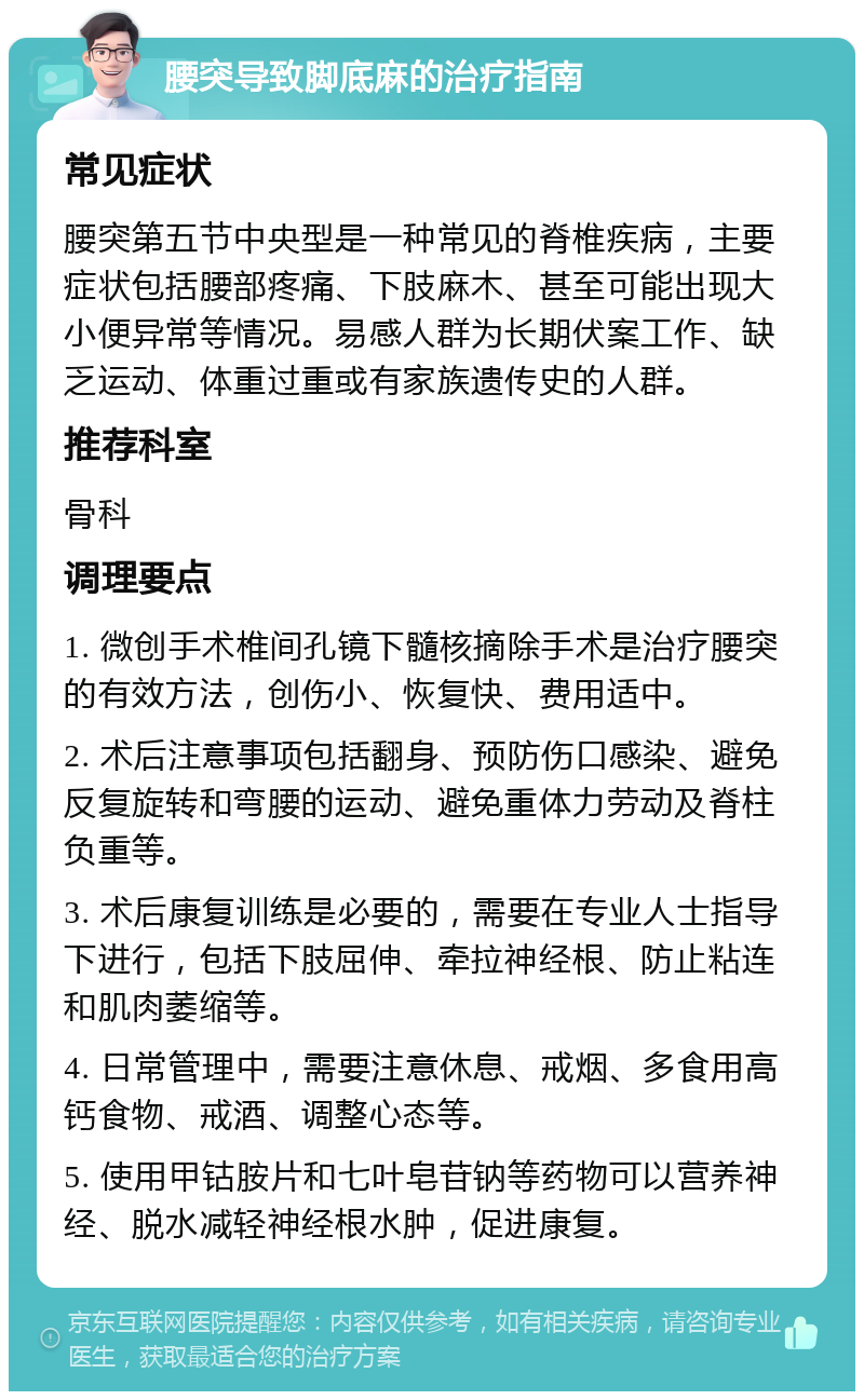 腰突导致脚底麻的治疗指南 常见症状 腰突第五节中央型是一种常见的脊椎疾病，主要症状包括腰部疼痛、下肢麻木、甚至可能出现大小便异常等情况。易感人群为长期伏案工作、缺乏运动、体重过重或有家族遗传史的人群。 推荐科室 骨科 调理要点 1. 微创手术椎间孔镜下髓核摘除手术是治疗腰突的有效方法，创伤小、恢复快、费用适中。 2. 术后注意事项包括翻身、预防伤口感染、避免反复旋转和弯腰的运动、避免重体力劳动及脊柱负重等。 3. 术后康复训练是必要的，需要在专业人士指导下进行，包括下肢屈伸、牵拉神经根、防止粘连和肌肉萎缩等。 4. 日常管理中，需要注意休息、戒烟、多食用高钙食物、戒酒、调整心态等。 5. 使用甲钴胺片和七叶皂苷钠等药物可以营养神经、脱水减轻神经根水肿，促进康复。