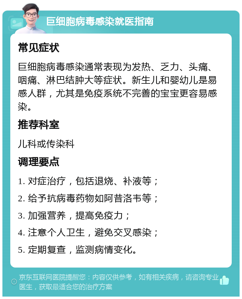 巨细胞病毒感染就医指南 常见症状 巨细胞病毒感染通常表现为发热、乏力、头痛、咽痛、淋巴结肿大等症状。新生儿和婴幼儿是易感人群，尤其是免疫系统不完善的宝宝更容易感染。 推荐科室 儿科或传染科 调理要点 1. 对症治疗，包括退烧、补液等； 2. 给予抗病毒药物如阿昔洛韦等； 3. 加强营养，提高免疫力； 4. 注意个人卫生，避免交叉感染； 5. 定期复查，监测病情变化。