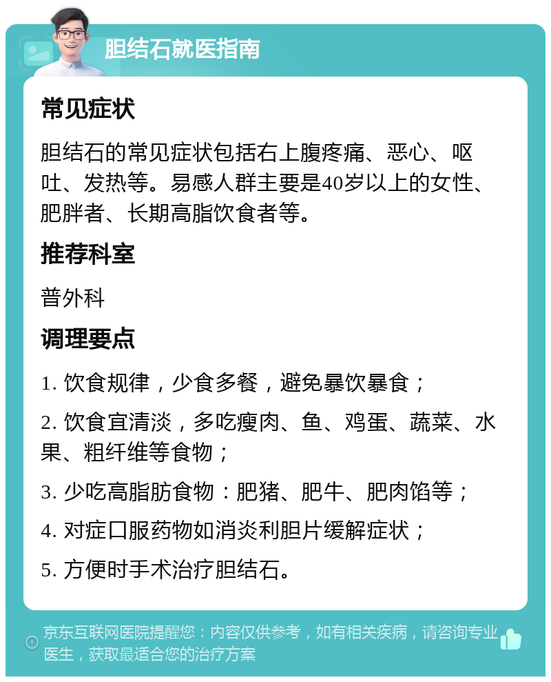 胆结石就医指南 常见症状 胆结石的常见症状包括右上腹疼痛、恶心、呕吐、发热等。易感人群主要是40岁以上的女性、肥胖者、长期高脂饮食者等。 推荐科室 普外科 调理要点 1. 饮食规律，少食多餐，避免暴饮暴食； 2. 饮食宜清淡，多吃瘦肉、鱼、鸡蛋、蔬菜、水果、粗纤维等食物； 3. 少吃高脂肪食物：肥猪、肥牛、肥肉馅等； 4. 对症口服药物如消炎利胆片缓解症状； 5. 方便时手术治疗胆结石。