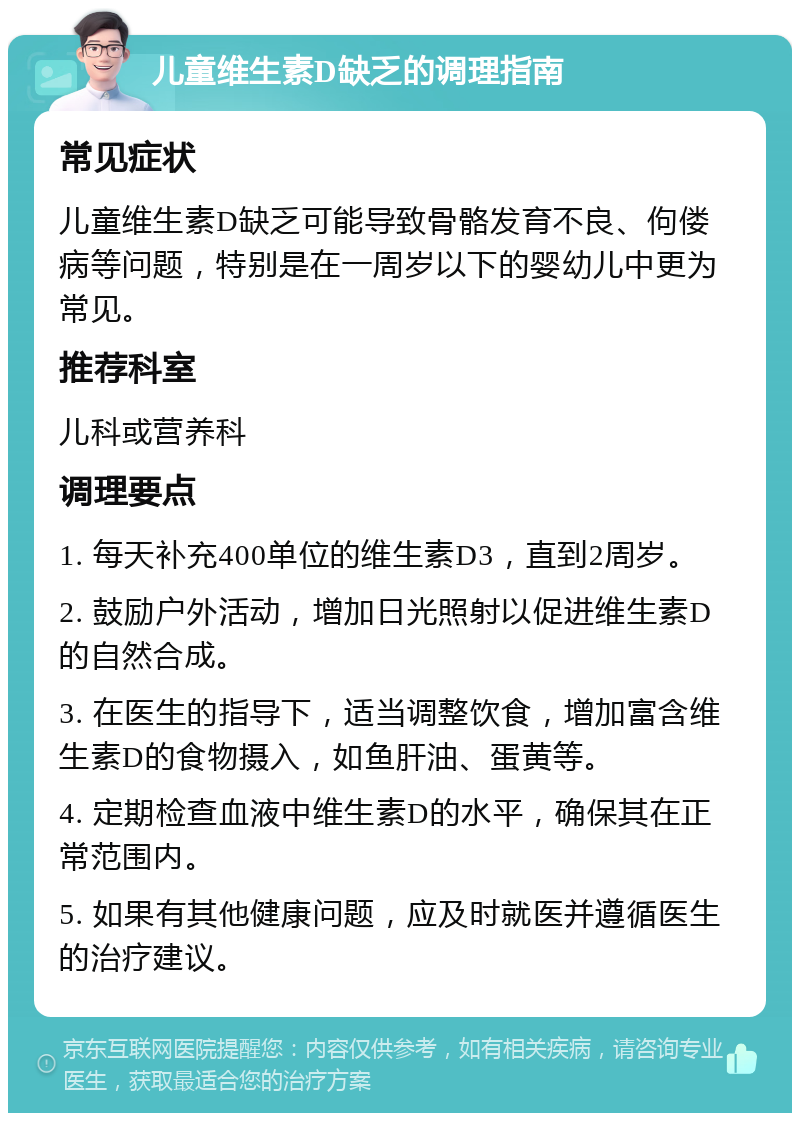 儿童维生素D缺乏的调理指南 常见症状 儿童维生素D缺乏可能导致骨骼发育不良、佝偻病等问题，特别是在一周岁以下的婴幼儿中更为常见。 推荐科室 儿科或营养科 调理要点 1. 每天补充400单位的维生素D3，直到2周岁。 2. 鼓励户外活动，增加日光照射以促进维生素D的自然合成。 3. 在医生的指导下，适当调整饮食，增加富含维生素D的食物摄入，如鱼肝油、蛋黄等。 4. 定期检查血液中维生素D的水平，确保其在正常范围内。 5. 如果有其他健康问题，应及时就医并遵循医生的治疗建议。