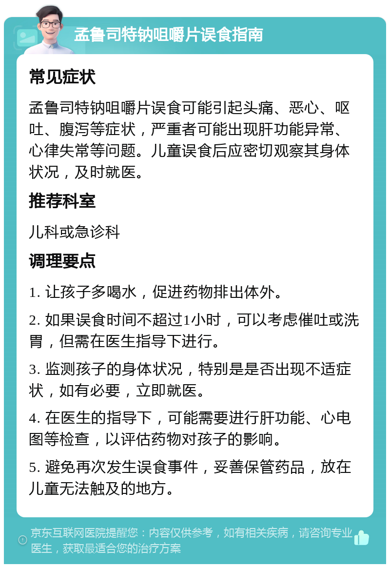 孟鲁司特钠咀嚼片误食指南 常见症状 孟鲁司特钠咀嚼片误食可能引起头痛、恶心、呕吐、腹泻等症状，严重者可能出现肝功能异常、心律失常等问题。儿童误食后应密切观察其身体状况，及时就医。 推荐科室 儿科或急诊科 调理要点 1. 让孩子多喝水，促进药物排出体外。 2. 如果误食时间不超过1小时，可以考虑催吐或洗胃，但需在医生指导下进行。 3. 监测孩子的身体状况，特别是是否出现不适症状，如有必要，立即就医。 4. 在医生的指导下，可能需要进行肝功能、心电图等检查，以评估药物对孩子的影响。 5. 避免再次发生误食事件，妥善保管药品，放在儿童无法触及的地方。