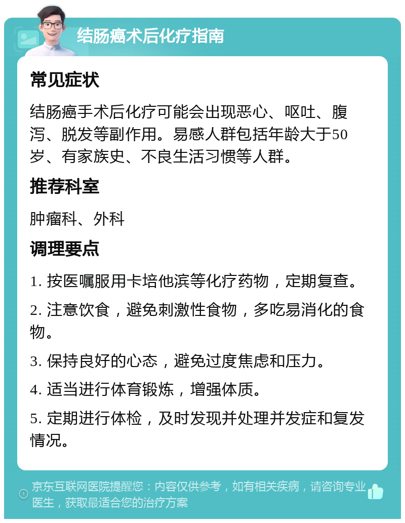 结肠癌术后化疗指南 常见症状 结肠癌手术后化疗可能会出现恶心、呕吐、腹泻、脱发等副作用。易感人群包括年龄大于50岁、有家族史、不良生活习惯等人群。 推荐科室 肿瘤科、外科 调理要点 1. 按医嘱服用卡培他滨等化疗药物，定期复查。 2. 注意饮食，避免刺激性食物，多吃易消化的食物。 3. 保持良好的心态，避免过度焦虑和压力。 4. 适当进行体育锻炼，增强体质。 5. 定期进行体检，及时发现并处理并发症和复发情况。