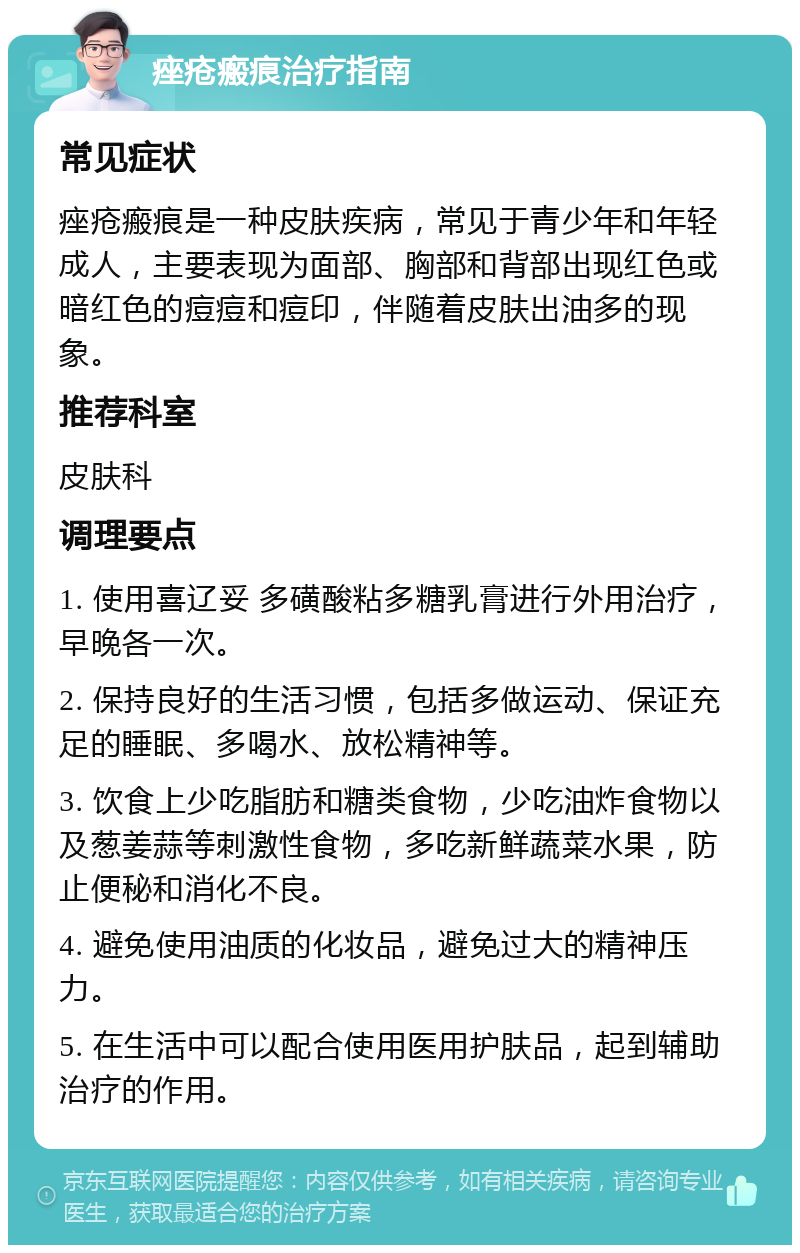 痤疮瘢痕治疗指南 常见症状 痤疮瘢痕是一种皮肤疾病，常见于青少年和年轻成人，主要表现为面部、胸部和背部出现红色或暗红色的痘痘和痘印，伴随着皮肤出油多的现象。 推荐科室 皮肤科 调理要点 1. 使用喜辽妥 多磺酸粘多糖乳膏进行外用治疗，早晚各一次。 2. 保持良好的生活习惯，包括多做运动、保证充足的睡眠、多喝水、放松精神等。 3. 饮食上少吃脂肪和糖类食物，少吃油炸食物以及葱姜蒜等刺激性食物，多吃新鲜蔬菜水果，防止便秘和消化不良。 4. 避免使用油质的化妆品，避免过大的精神压力。 5. 在生活中可以配合使用医用护肤品，起到辅助治疗的作用。