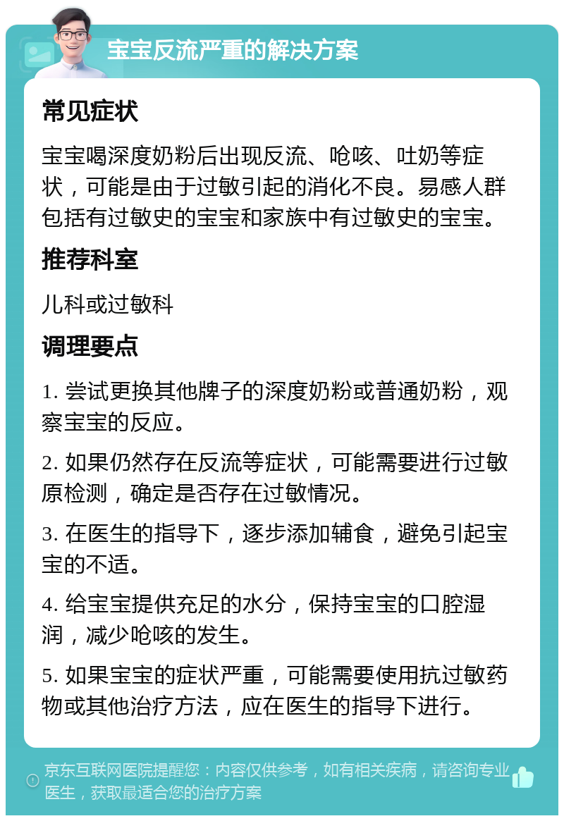 宝宝反流严重的解决方案 常见症状 宝宝喝深度奶粉后出现反流、呛咳、吐奶等症状，可能是由于过敏引起的消化不良。易感人群包括有过敏史的宝宝和家族中有过敏史的宝宝。 推荐科室 儿科或过敏科 调理要点 1. 尝试更换其他牌子的深度奶粉或普通奶粉，观察宝宝的反应。 2. 如果仍然存在反流等症状，可能需要进行过敏原检测，确定是否存在过敏情况。 3. 在医生的指导下，逐步添加辅食，避免引起宝宝的不适。 4. 给宝宝提供充足的水分，保持宝宝的口腔湿润，减少呛咳的发生。 5. 如果宝宝的症状严重，可能需要使用抗过敏药物或其他治疗方法，应在医生的指导下进行。