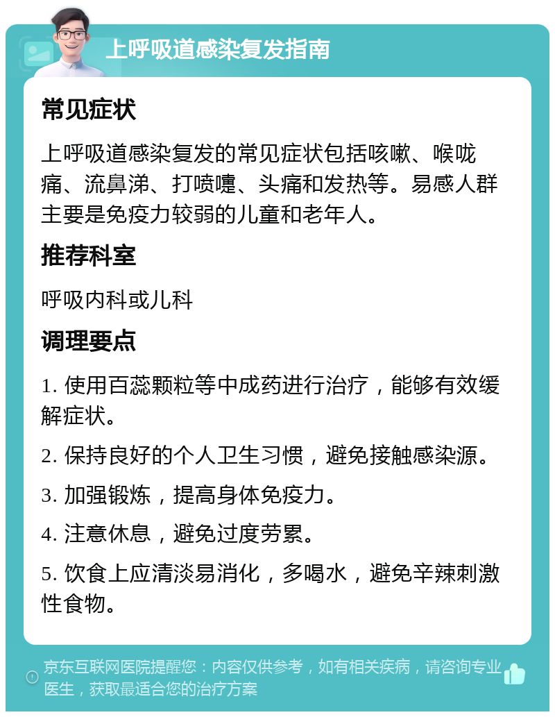 上呼吸道感染复发指南 常见症状 上呼吸道感染复发的常见症状包括咳嗽、喉咙痛、流鼻涕、打喷嚏、头痛和发热等。易感人群主要是免疫力较弱的儿童和老年人。 推荐科室 呼吸内科或儿科 调理要点 1. 使用百蕊颗粒等中成药进行治疗，能够有效缓解症状。 2. 保持良好的个人卫生习惯，避免接触感染源。 3. 加强锻炼，提高身体免疫力。 4. 注意休息，避免过度劳累。 5. 饮食上应清淡易消化，多喝水，避免辛辣刺激性食物。