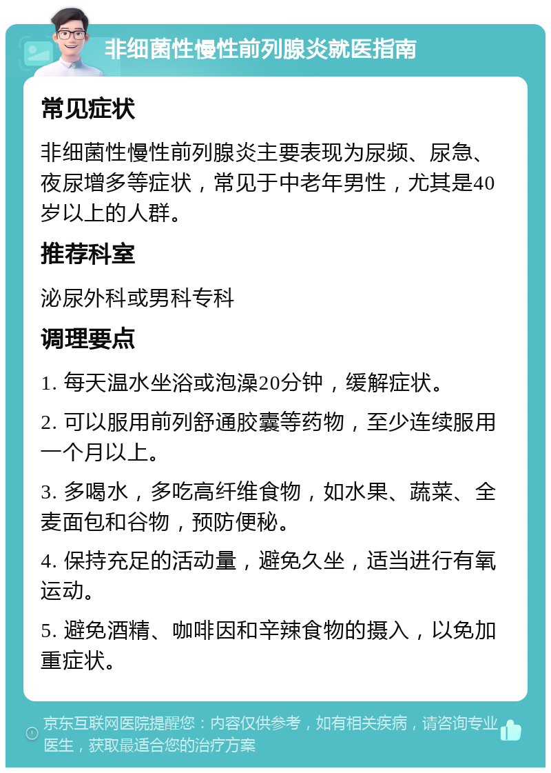 非细菌性慢性前列腺炎就医指南 常见症状 非细菌性慢性前列腺炎主要表现为尿频、尿急、夜尿增多等症状，常见于中老年男性，尤其是40岁以上的人群。 推荐科室 泌尿外科或男科专科 调理要点 1. 每天温水坐浴或泡澡20分钟，缓解症状。 2. 可以服用前列舒通胶囊等药物，至少连续服用一个月以上。 3. 多喝水，多吃高纤维食物，如水果、蔬菜、全麦面包和谷物，预防便秘。 4. 保持充足的活动量，避免久坐，适当进行有氧运动。 5. 避免酒精、咖啡因和辛辣食物的摄入，以免加重症状。