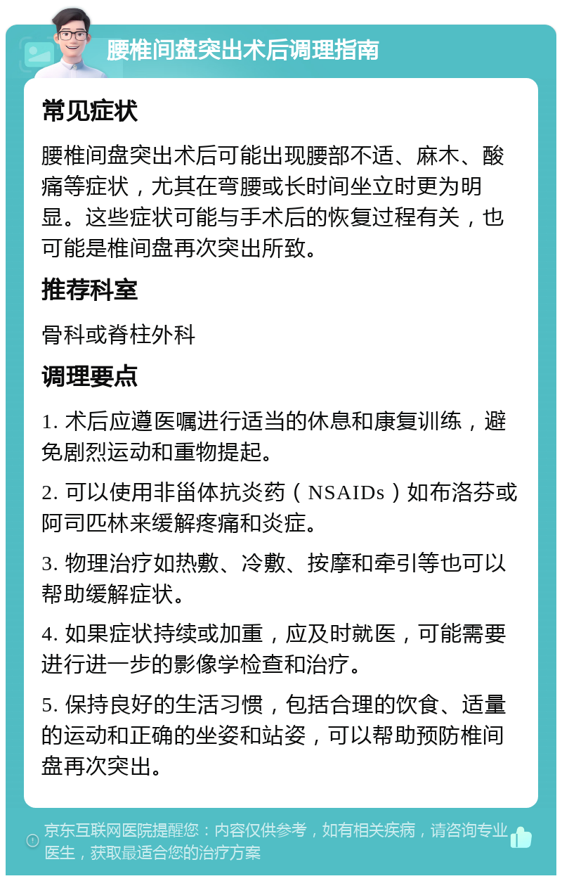 腰椎间盘突出术后调理指南 常见症状 腰椎间盘突出术后可能出现腰部不适、麻木、酸痛等症状，尤其在弯腰或长时间坐立时更为明显。这些症状可能与手术后的恢复过程有关，也可能是椎间盘再次突出所致。 推荐科室 骨科或脊柱外科 调理要点 1. 术后应遵医嘱进行适当的休息和康复训练，避免剧烈运动和重物提起。 2. 可以使用非甾体抗炎药（NSAIDs）如布洛芬或阿司匹林来缓解疼痛和炎症。 3. 物理治疗如热敷、冷敷、按摩和牵引等也可以帮助缓解症状。 4. 如果症状持续或加重，应及时就医，可能需要进行进一步的影像学检查和治疗。 5. 保持良好的生活习惯，包括合理的饮食、适量的运动和正确的坐姿和站姿，可以帮助预防椎间盘再次突出。