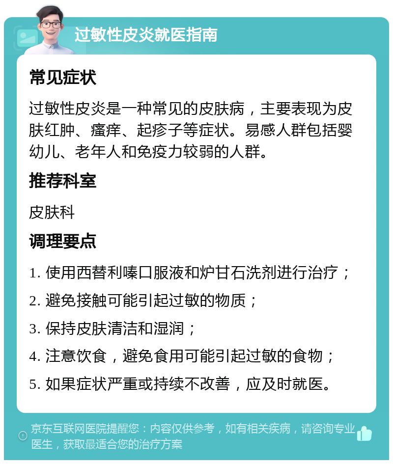 过敏性皮炎就医指南 常见症状 过敏性皮炎是一种常见的皮肤病，主要表现为皮肤红肿、瘙痒、起疹子等症状。易感人群包括婴幼儿、老年人和免疫力较弱的人群。 推荐科室 皮肤科 调理要点 1. 使用西替利嗪口服液和炉甘石洗剂进行治疗； 2. 避免接触可能引起过敏的物质； 3. 保持皮肤清洁和湿润； 4. 注意饮食，避免食用可能引起过敏的食物； 5. 如果症状严重或持续不改善，应及时就医。