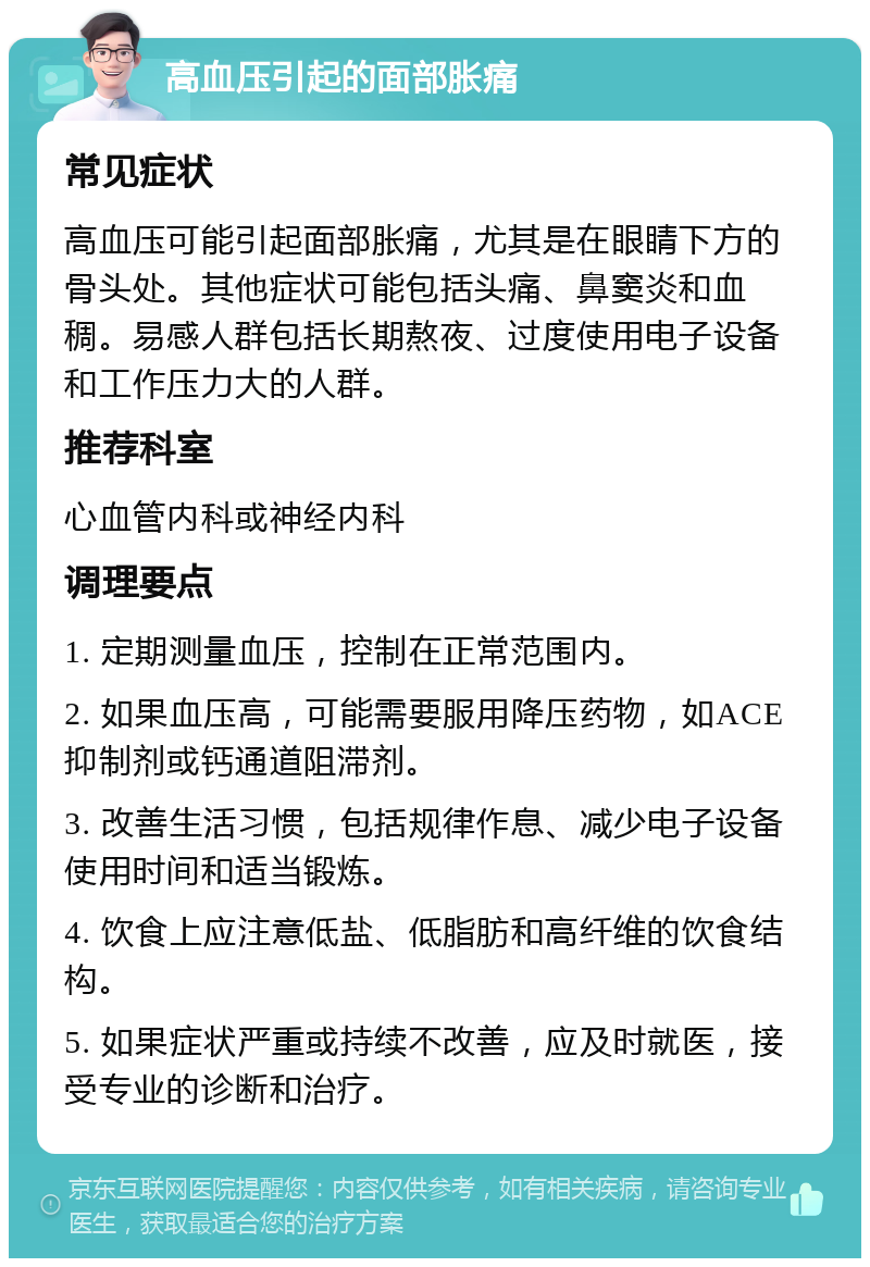 高血压引起的面部胀痛 常见症状 高血压可能引起面部胀痛，尤其是在眼睛下方的骨头处。其他症状可能包括头痛、鼻窦炎和血稠。易感人群包括长期熬夜、过度使用电子设备和工作压力大的人群。 推荐科室 心血管内科或神经内科 调理要点 1. 定期测量血压，控制在正常范围内。 2. 如果血压高，可能需要服用降压药物，如ACE抑制剂或钙通道阻滞剂。 3. 改善生活习惯，包括规律作息、减少电子设备使用时间和适当锻炼。 4. 饮食上应注意低盐、低脂肪和高纤维的饮食结构。 5. 如果症状严重或持续不改善，应及时就医，接受专业的诊断和治疗。