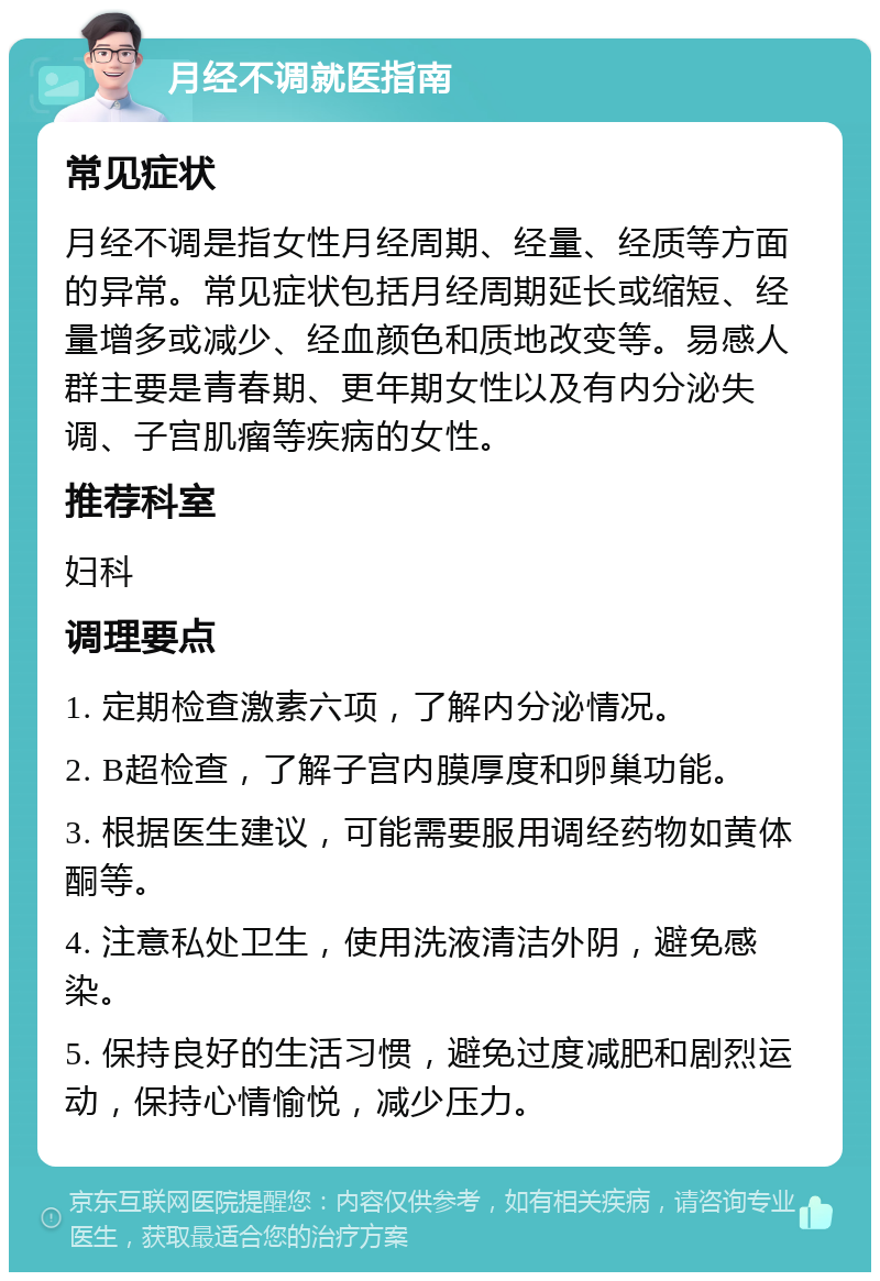 月经不调就医指南 常见症状 月经不调是指女性月经周期、经量、经质等方面的异常。常见症状包括月经周期延长或缩短、经量增多或减少、经血颜色和质地改变等。易感人群主要是青春期、更年期女性以及有内分泌失调、子宫肌瘤等疾病的女性。 推荐科室 妇科 调理要点 1. 定期检查激素六项，了解内分泌情况。 2. B超检查，了解子宫内膜厚度和卵巢功能。 3. 根据医生建议，可能需要服用调经药物如黄体酮等。 4. 注意私处卫生，使用洗液清洁外阴，避免感染。 5. 保持良好的生活习惯，避免过度减肥和剧烈运动，保持心情愉悦，减少压力。