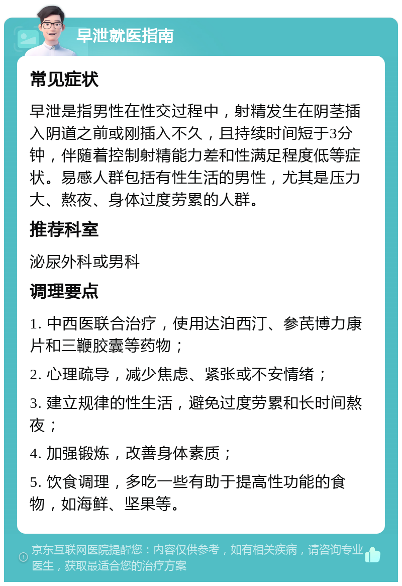 早泄就医指南 常见症状 早泄是指男性在性交过程中，射精发生在阴茎插入阴道之前或刚插入不久，且持续时间短于3分钟，伴随着控制射精能力差和性满足程度低等症状。易感人群包括有性生活的男性，尤其是压力大、熬夜、身体过度劳累的人群。 推荐科室 泌尿外科或男科 调理要点 1. 中西医联合治疗，使用达泊西汀、参芪博力康片和三鞭胶囊等药物； 2. 心理疏导，减少焦虑、紧张或不安情绪； 3. 建立规律的性生活，避免过度劳累和长时间熬夜； 4. 加强锻炼，改善身体素质； 5. 饮食调理，多吃一些有助于提高性功能的食物，如海鲜、坚果等。