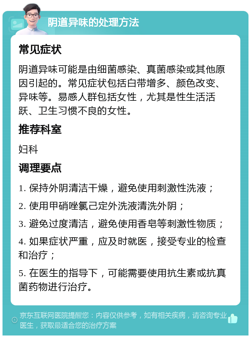 阴道异味的处理方法 常见症状 阴道异味可能是由细菌感染、真菌感染或其他原因引起的。常见症状包括白带增多、颜色改变、异味等。易感人群包括女性，尤其是性生活活跃、卫生习惯不良的女性。 推荐科室 妇科 调理要点 1. 保持外阴清洁干燥，避免使用刺激性洗液； 2. 使用甲硝唑氯己定外洗液清洗外阴； 3. 避免过度清洁，避免使用香皂等刺激性物质； 4. 如果症状严重，应及时就医，接受专业的检查和治疗； 5. 在医生的指导下，可能需要使用抗生素或抗真菌药物进行治疗。