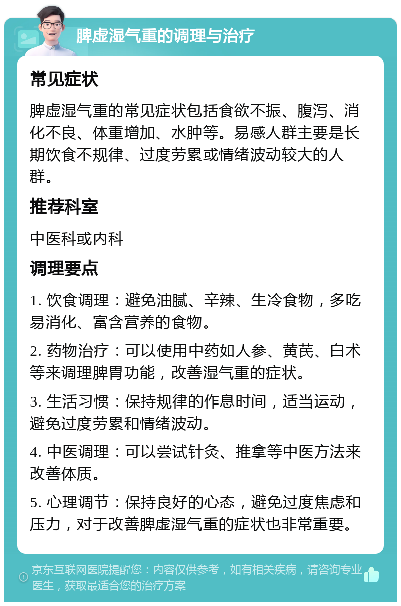 脾虚湿气重的调理与治疗 常见症状 脾虚湿气重的常见症状包括食欲不振、腹泻、消化不良、体重增加、水肿等。易感人群主要是长期饮食不规律、过度劳累或情绪波动较大的人群。 推荐科室 中医科或内科 调理要点 1. 饮食调理：避免油腻、辛辣、生冷食物，多吃易消化、富含营养的食物。 2. 药物治疗：可以使用中药如人参、黄芪、白术等来调理脾胃功能，改善湿气重的症状。 3. 生活习惯：保持规律的作息时间，适当运动，避免过度劳累和情绪波动。 4. 中医调理：可以尝试针灸、推拿等中医方法来改善体质。 5. 心理调节：保持良好的心态，避免过度焦虑和压力，对于改善脾虚湿气重的症状也非常重要。