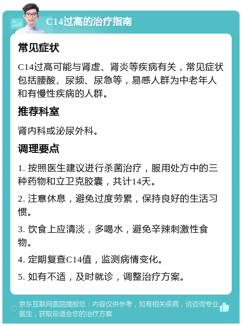 C14过高的治疗指南 常见症状 C14过高可能与肾虚、肾炎等疾病有关，常见症状包括腰酸、尿频、尿急等，易感人群为中老年人和有慢性疾病的人群。 推荐科室 肾内科或泌尿外科。 调理要点 1. 按照医生建议进行杀菌治疗，服用处方中的三种药物和立卫克胶囊，共计14天。 2. 注意休息，避免过度劳累，保持良好的生活习惯。 3. 饮食上应清淡，多喝水，避免辛辣刺激性食物。 4. 定期复查C14值，监测病情变化。 5. 如有不适，及时就诊，调整治疗方案。