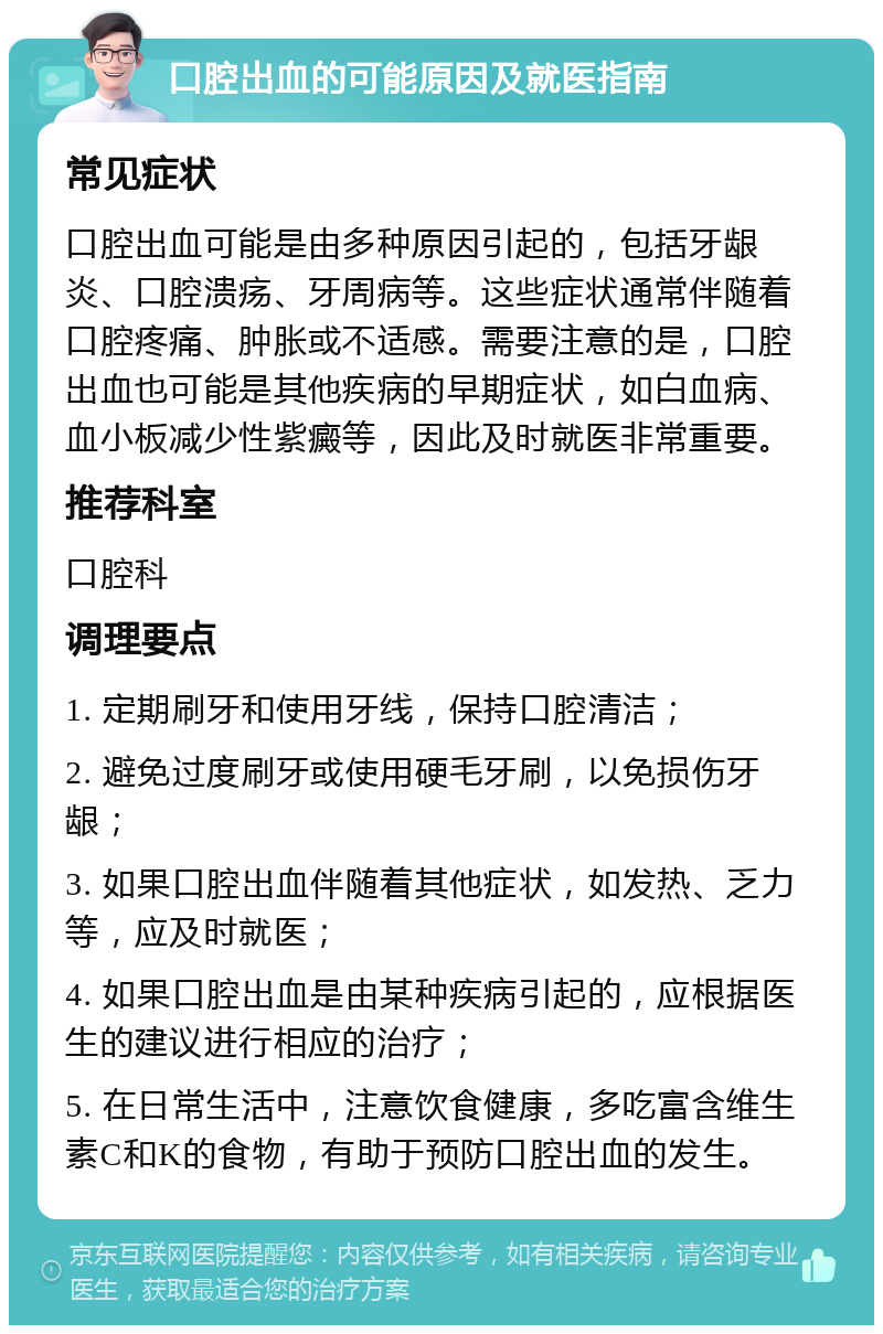 口腔出血的可能原因及就医指南 常见症状 口腔出血可能是由多种原因引起的，包括牙龈炎、口腔溃疡、牙周病等。这些症状通常伴随着口腔疼痛、肿胀或不适感。需要注意的是，口腔出血也可能是其他疾病的早期症状，如白血病、血小板减少性紫癜等，因此及时就医非常重要。 推荐科室 口腔科 调理要点 1. 定期刷牙和使用牙线，保持口腔清洁； 2. 避免过度刷牙或使用硬毛牙刷，以免损伤牙龈； 3. 如果口腔出血伴随着其他症状，如发热、乏力等，应及时就医； 4. 如果口腔出血是由某种疾病引起的，应根据医生的建议进行相应的治疗； 5. 在日常生活中，注意饮食健康，多吃富含维生素C和K的食物，有助于预防口腔出血的发生。