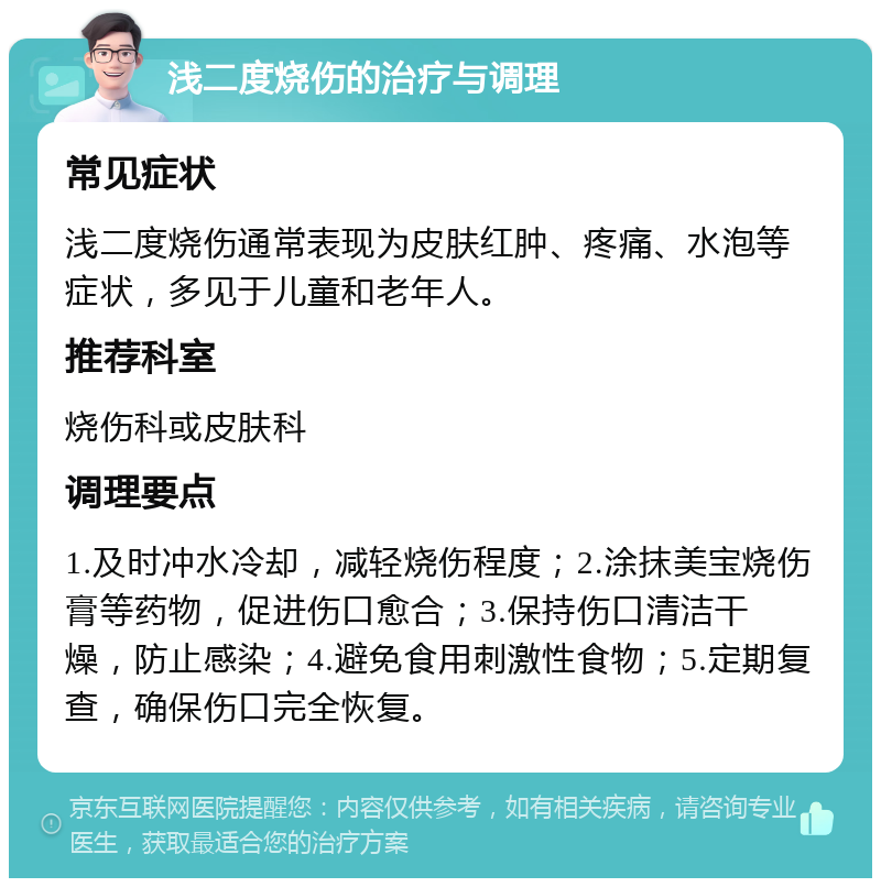 浅二度烧伤的治疗与调理 常见症状 浅二度烧伤通常表现为皮肤红肿、疼痛、水泡等症状，多见于儿童和老年人。 推荐科室 烧伤科或皮肤科 调理要点 1.及时冲水冷却，减轻烧伤程度；2.涂抹美宝烧伤膏等药物，促进伤口愈合；3.保持伤口清洁干燥，防止感染；4.避免食用刺激性食物；5.定期复查，确保伤口完全恢复。