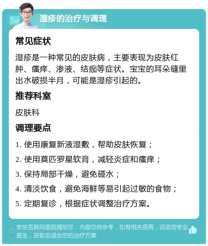 湿疹的治疗与调理 常见症状 湿疹是一种常见的皮肤病，主要表现为皮肤红肿、瘙痒、渗液、结痂等症状。宝宝的耳朵缝里出水破损半月，可能是湿疹引起的。 推荐科室 皮肤科 调理要点 1. 使用康复新液湿敷，帮助皮肤恢复； 2. 使用莫匹罗星软膏，减轻炎症和瘙痒； 3. 保持局部干燥，避免碰水； 4. 清淡饮食，避免海鲜等易引起过敏的食物； 5. 定期复诊，根据症状调整治疗方案。