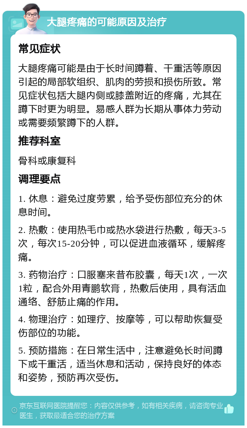 大腿疼痛的可能原因及治疗 常见症状 大腿疼痛可能是由于长时间蹲着、干重活等原因引起的局部软组织、肌肉的劳损和损伤所致。常见症状包括大腿内侧或膝盖附近的疼痛，尤其在蹲下时更为明显。易感人群为长期从事体力劳动或需要频繁蹲下的人群。 推荐科室 骨科或康复科 调理要点 1. 休息：避免过度劳累，给予受伤部位充分的休息时间。 2. 热敷：使用热毛巾或热水袋进行热敷，每天3-5次，每次15-20分钟，可以促进血液循环，缓解疼痛。 3. 药物治疗：口服塞来昔布胶囊，每天1次，一次1粒，配合外用青鹏软膏，热敷后使用，具有活血通络、舒筋止痛的作用。 4. 物理治疗：如理疗、按摩等，可以帮助恢复受伤部位的功能。 5. 预防措施：在日常生活中，注意避免长时间蹲下或干重活，适当休息和活动，保持良好的体态和姿势，预防再次受伤。