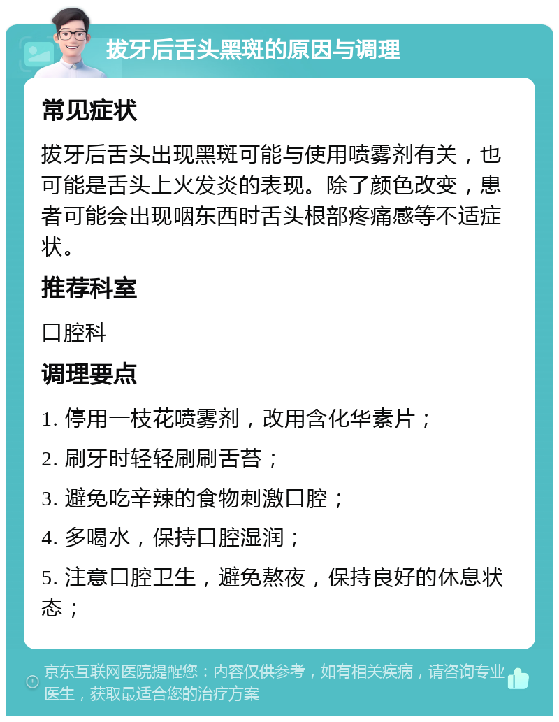 拔牙后舌头黑斑的原因与调理 常见症状 拔牙后舌头出现黑斑可能与使用喷雾剂有关，也可能是舌头上火发炎的表现。除了颜色改变，患者可能会出现咽东西时舌头根部疼痛感等不适症状。 推荐科室 口腔科 调理要点 1. 停用一枝花喷雾剂，改用含化华素片； 2. 刷牙时轻轻刷刷舌苔； 3. 避免吃辛辣的食物刺激口腔； 4. 多喝水，保持口腔湿润； 5. 注意口腔卫生，避免熬夜，保持良好的休息状态；