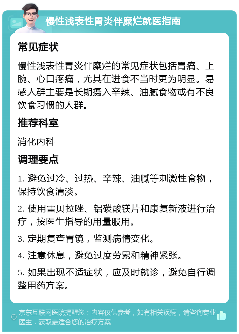 慢性浅表性胃炎伴糜烂就医指南 常见症状 慢性浅表性胃炎伴糜烂的常见症状包括胃痛、上腕、心口疼痛，尤其在进食不当时更为明显。易感人群主要是长期摄入辛辣、油腻食物或有不良饮食习惯的人群。 推荐科室 消化内科 调理要点 1. 避免过冷、过热、辛辣、油腻等刺激性食物，保持饮食清淡。 2. 使用雷贝拉唑、铝碳酸镁片和康复新液进行治疗，按医生指导的用量服用。 3. 定期复查胃镜，监测病情变化。 4. 注意休息，避免过度劳累和精神紧张。 5. 如果出现不适症状，应及时就诊，避免自行调整用药方案。