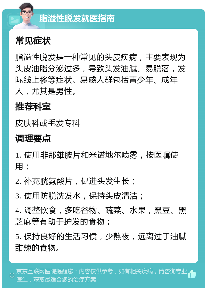 脂溢性脱发就医指南 常见症状 脂溢性脱发是一种常见的头皮疾病，主要表现为头皮油脂分泌过多，导致头发油腻、易脱落，发际线上移等症状。易感人群包括青少年、成年人，尤其是男性。 推荐科室 皮肤科或毛发专科 调理要点 1. 使用非那雄胺片和米诺地尔喷雾，按医嘱使用； 2. 补充胱氨酸片，促进头发生长； 3. 使用防脱洗发水，保持头皮清洁； 4. 调整饮食，多吃谷物、蔬菜、水果，黑豆、黑芝麻等有助于护发的食物； 5. 保持良好的生活习惯，少熬夜，远离过于油腻甜辣的食物。