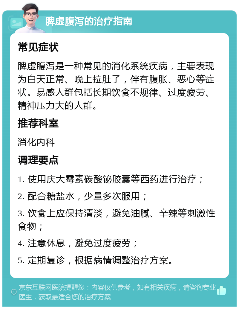 脾虚腹泻的治疗指南 常见症状 脾虚腹泻是一种常见的消化系统疾病，主要表现为白天正常、晚上拉肚子，伴有腹胀、恶心等症状。易感人群包括长期饮食不规律、过度疲劳、精神压力大的人群。 推荐科室 消化内科 调理要点 1. 使用庆大霉素碳酸铋胶囊等西药进行治疗； 2. 配合糖盐水，少量多次服用； 3. 饮食上应保持清淡，避免油腻、辛辣等刺激性食物； 4. 注意休息，避免过度疲劳； 5. 定期复诊，根据病情调整治疗方案。