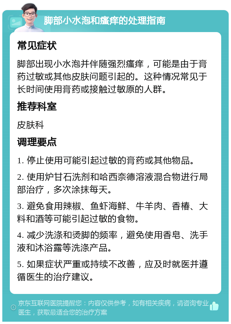 脚部小水泡和瘙痒的处理指南 常见症状 脚部出现小水泡并伴随强烈瘙痒，可能是由于膏药过敏或其他皮肤问题引起的。这种情况常见于长时间使用膏药或接触过敏原的人群。 推荐科室 皮肤科 调理要点 1. 停止使用可能引起过敏的膏药或其他物品。 2. 使用炉甘石洗剂和哈西奈德溶液混合物进行局部治疗，多次涂抹每天。 3. 避免食用辣椒、鱼虾海鲜、牛羊肉、香椿、大料和酒等可能引起过敏的食物。 4. 减少洗涤和烫脚的频率，避免使用香皂、洗手液和沐浴露等洗涤产品。 5. 如果症状严重或持续不改善，应及时就医并遵循医生的治疗建议。