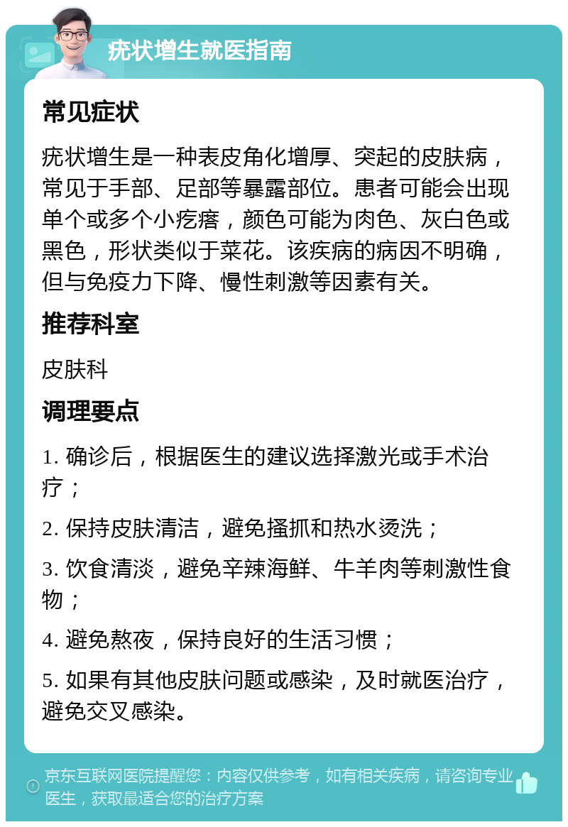 疣状增生就医指南 常见症状 疣状增生是一种表皮角化增厚、突起的皮肤病，常见于手部、足部等暴露部位。患者可能会出现单个或多个小疙瘩，颜色可能为肉色、灰白色或黑色，形状类似于菜花。该疾病的病因不明确，但与免疫力下降、慢性刺激等因素有关。 推荐科室 皮肤科 调理要点 1. 确诊后，根据医生的建议选择激光或手术治疗； 2. 保持皮肤清洁，避免搔抓和热水烫洗； 3. 饮食清淡，避免辛辣海鲜、牛羊肉等刺激性食物； 4. 避免熬夜，保持良好的生活习惯； 5. 如果有其他皮肤问题或感染，及时就医治疗，避免交叉感染。