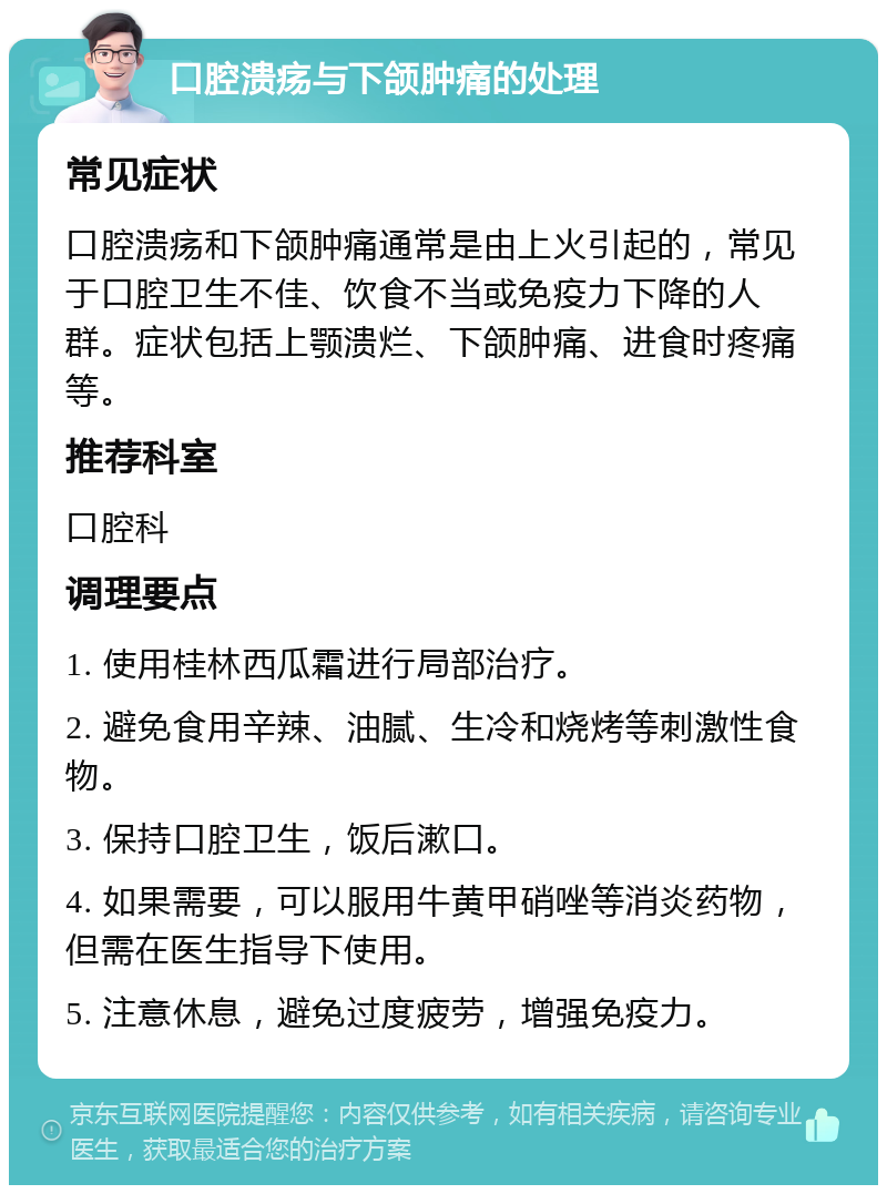 口腔溃疡与下颌肿痛的处理 常见症状 口腔溃疡和下颌肿痛通常是由上火引起的，常见于口腔卫生不佳、饮食不当或免疫力下降的人群。症状包括上颚溃烂、下颌肿痛、进食时疼痛等。 推荐科室 口腔科 调理要点 1. 使用桂林西瓜霜进行局部治疗。 2. 避免食用辛辣、油腻、生冷和烧烤等刺激性食物。 3. 保持口腔卫生，饭后漱口。 4. 如果需要，可以服用牛黄甲硝唑等消炎药物，但需在医生指导下使用。 5. 注意休息，避免过度疲劳，增强免疫力。