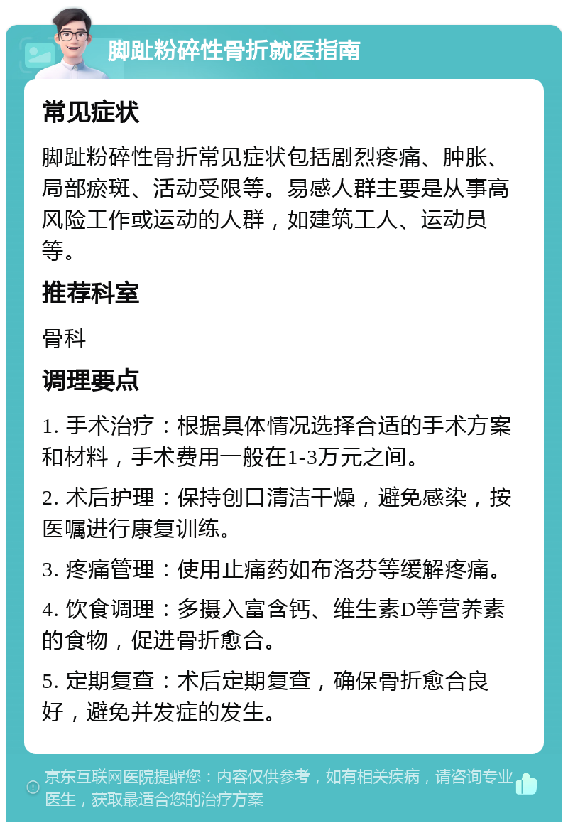 脚趾粉碎性骨折就医指南 常见症状 脚趾粉碎性骨折常见症状包括剧烈疼痛、肿胀、局部瘀斑、活动受限等。易感人群主要是从事高风险工作或运动的人群，如建筑工人、运动员等。 推荐科室 骨科 调理要点 1. 手术治疗：根据具体情况选择合适的手术方案和材料，手术费用一般在1-3万元之间。 2. 术后护理：保持创口清洁干燥，避免感染，按医嘱进行康复训练。 3. 疼痛管理：使用止痛药如布洛芬等缓解疼痛。 4. 饮食调理：多摄入富含钙、维生素D等营养素的食物，促进骨折愈合。 5. 定期复查：术后定期复查，确保骨折愈合良好，避免并发症的发生。