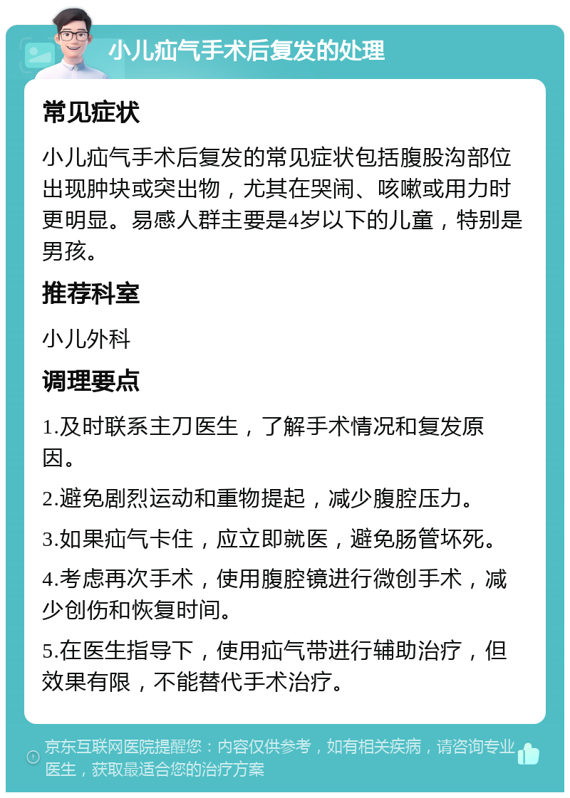 小儿疝气手术后复发的处理 常见症状 小儿疝气手术后复发的常见症状包括腹股沟部位出现肿块或突出物，尤其在哭闹、咳嗽或用力时更明显。易感人群主要是4岁以下的儿童，特别是男孩。 推荐科室 小儿外科 调理要点 1.及时联系主刀医生，了解手术情况和复发原因。 2.避免剧烈运动和重物提起，减少腹腔压力。 3.如果疝气卡住，应立即就医，避免肠管坏死。 4.考虑再次手术，使用腹腔镜进行微创手术，减少创伤和恢复时间。 5.在医生指导下，使用疝气带进行辅助治疗，但效果有限，不能替代手术治疗。