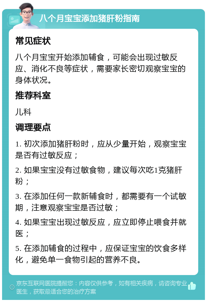 八个月宝宝添加猪肝粉指南 常见症状 八个月宝宝开始添加辅食，可能会出现过敏反应、消化不良等症状，需要家长密切观察宝宝的身体状况。 推荐科室 儿科 调理要点 1. 初次添加猪肝粉时，应从少量开始，观察宝宝是否有过敏反应； 2. 如果宝宝没有过敏食物，建议每次吃1克猪肝粉； 3. 在添加任何一款新辅食时，都需要有一个试敏期，注意观察宝宝是否过敏； 4. 如果宝宝出现过敏反应，应立即停止喂食并就医； 5. 在添加辅食的过程中，应保证宝宝的饮食多样化，避免单一食物引起的营养不良。