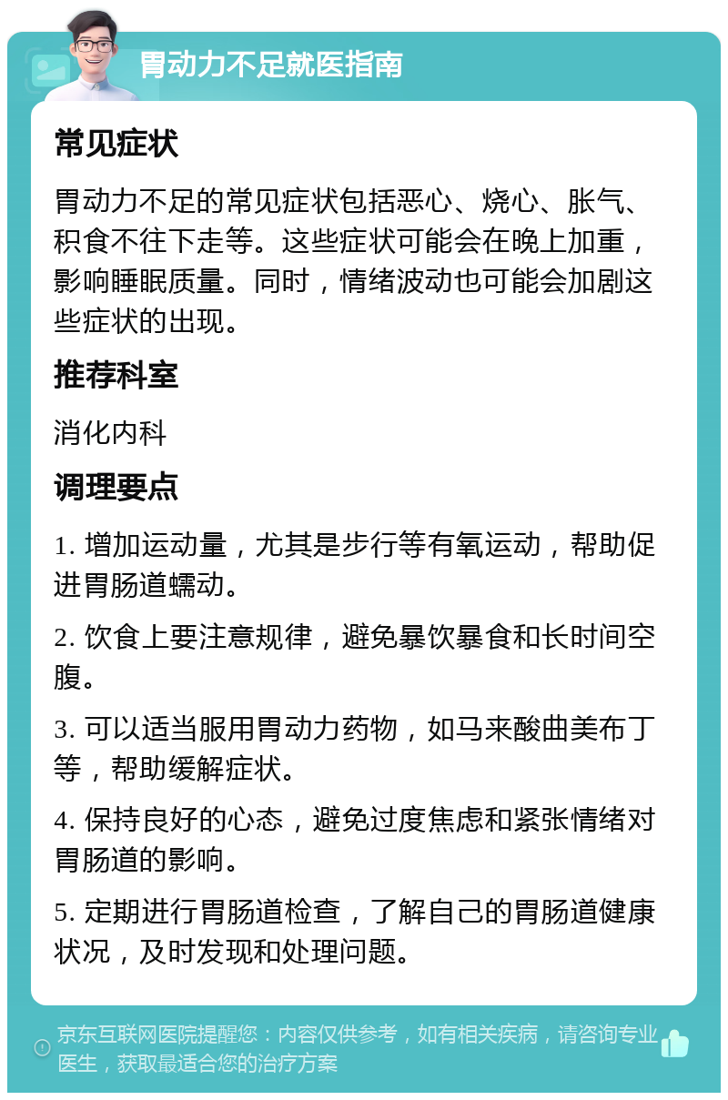 胃动力不足就医指南 常见症状 胃动力不足的常见症状包括恶心、烧心、胀气、积食不往下走等。这些症状可能会在晚上加重，影响睡眠质量。同时，情绪波动也可能会加剧这些症状的出现。 推荐科室 消化内科 调理要点 1. 增加运动量，尤其是步行等有氧运动，帮助促进胃肠道蠕动。 2. 饮食上要注意规律，避免暴饮暴食和长时间空腹。 3. 可以适当服用胃动力药物，如马来酸曲美布丁等，帮助缓解症状。 4. 保持良好的心态，避免过度焦虑和紧张情绪对胃肠道的影响。 5. 定期进行胃肠道检查，了解自己的胃肠道健康状况，及时发现和处理问题。