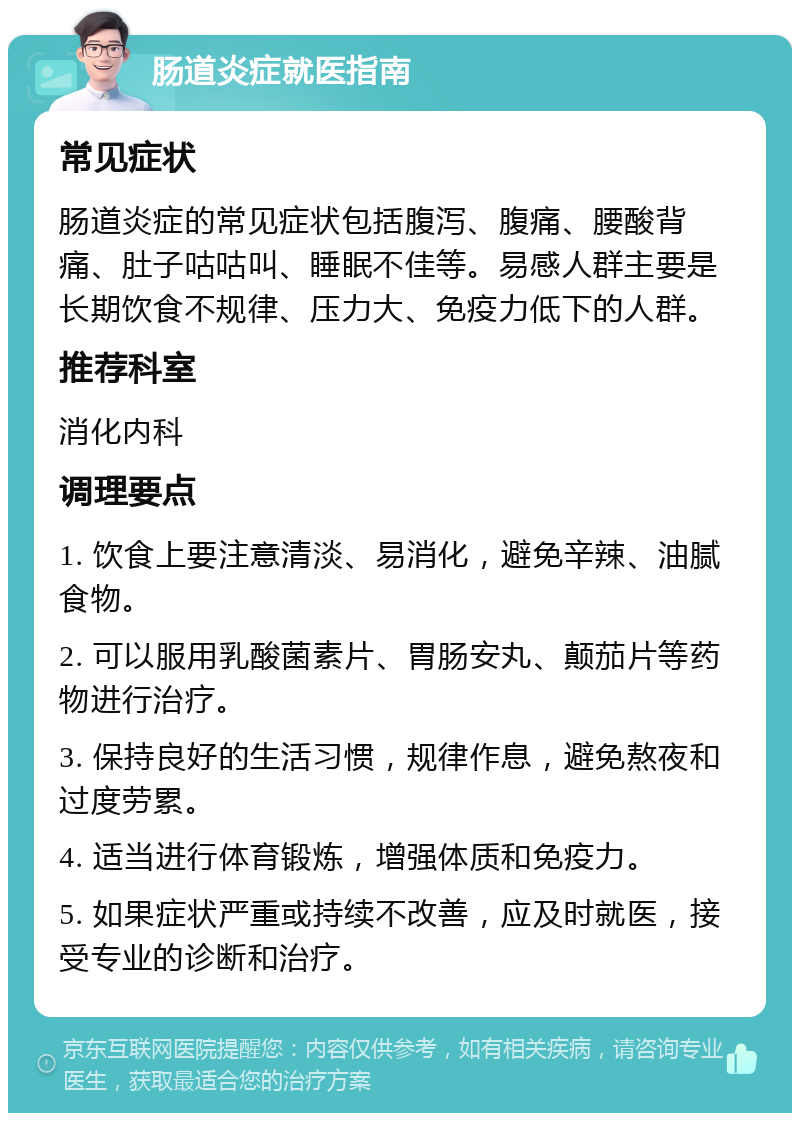 肠道炎症就医指南 常见症状 肠道炎症的常见症状包括腹泻、腹痛、腰酸背痛、肚子咕咕叫、睡眠不佳等。易感人群主要是长期饮食不规律、压力大、免疫力低下的人群。 推荐科室 消化内科 调理要点 1. 饮食上要注意清淡、易消化，避免辛辣、油腻食物。 2. 可以服用乳酸菌素片、胃肠安丸、颠茄片等药物进行治疗。 3. 保持良好的生活习惯，规律作息，避免熬夜和过度劳累。 4. 适当进行体育锻炼，增强体质和免疫力。 5. 如果症状严重或持续不改善，应及时就医，接受专业的诊断和治疗。