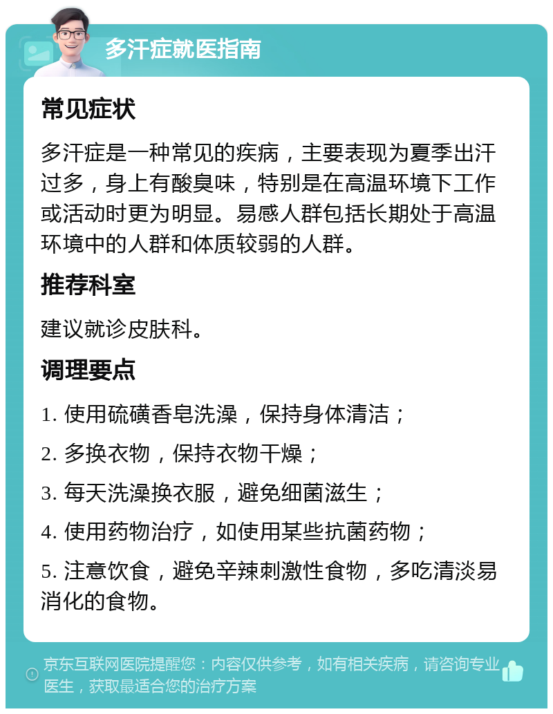 多汗症就医指南 常见症状 多汗症是一种常见的疾病，主要表现为夏季出汗过多，身上有酸臭味，特别是在高温环境下工作或活动时更为明显。易感人群包括长期处于高温环境中的人群和体质较弱的人群。 推荐科室 建议就诊皮肤科。 调理要点 1. 使用硫磺香皂洗澡，保持身体清洁； 2. 多换衣物，保持衣物干燥； 3. 每天洗澡换衣服，避免细菌滋生； 4. 使用药物治疗，如使用某些抗菌药物； 5. 注意饮食，避免辛辣刺激性食物，多吃清淡易消化的食物。