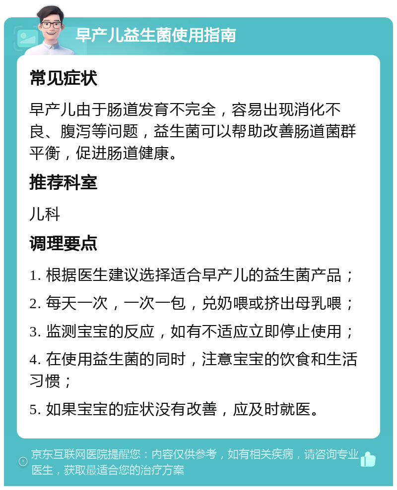 早产儿益生菌使用指南 常见症状 早产儿由于肠道发育不完全，容易出现消化不良、腹泻等问题，益生菌可以帮助改善肠道菌群平衡，促进肠道健康。 推荐科室 儿科 调理要点 1. 根据医生建议选择适合早产儿的益生菌产品； 2. 每天一次，一次一包，兑奶喂或挤出母乳喂； 3. 监测宝宝的反应，如有不适应立即停止使用； 4. 在使用益生菌的同时，注意宝宝的饮食和生活习惯； 5. 如果宝宝的症状没有改善，应及时就医。