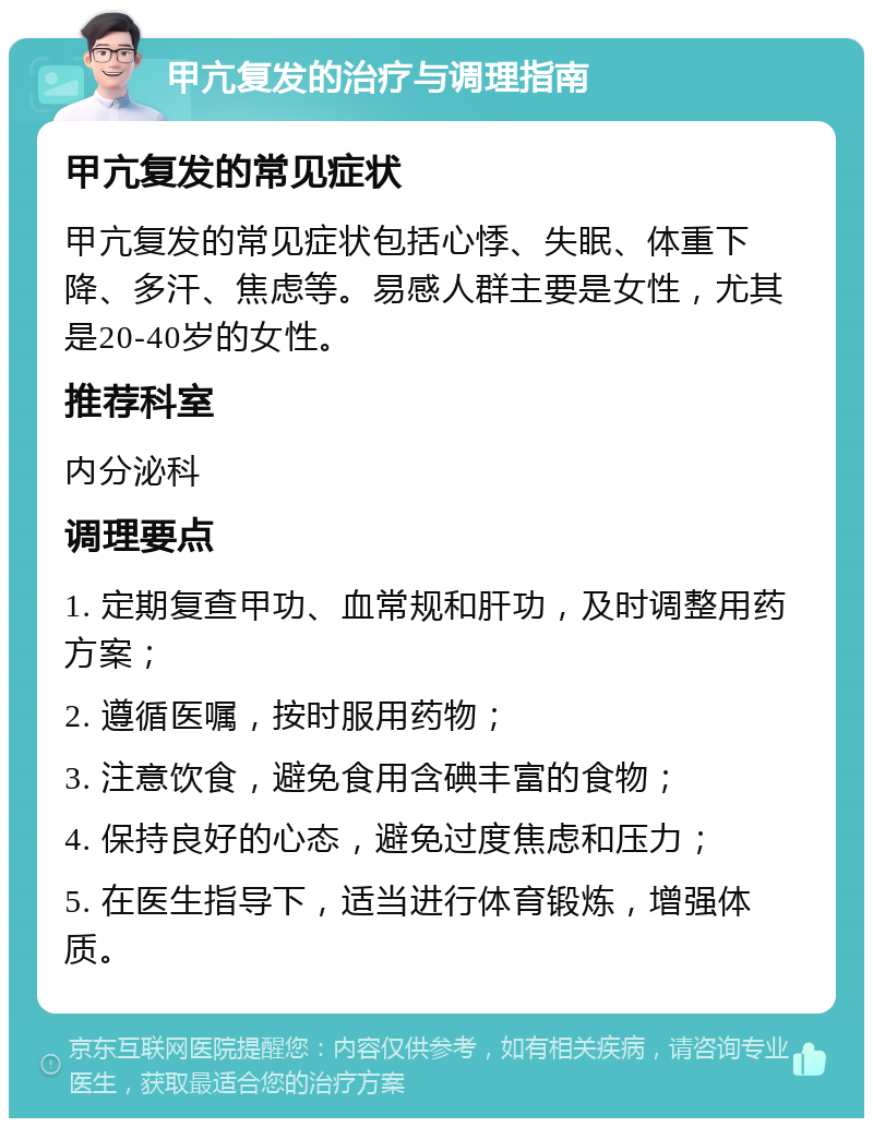 甲亢复发的治疗与调理指南 甲亢复发的常见症状 甲亢复发的常见症状包括心悸、失眠、体重下降、多汗、焦虑等。易感人群主要是女性，尤其是20-40岁的女性。 推荐科室 内分泌科 调理要点 1. 定期复查甲功、血常规和肝功，及时调整用药方案； 2. 遵循医嘱，按时服用药物； 3. 注意饮食，避免食用含碘丰富的食物； 4. 保持良好的心态，避免过度焦虑和压力； 5. 在医生指导下，适当进行体育锻炼，增强体质。