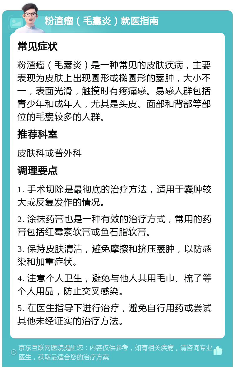 粉渣瘤（毛囊炎）就医指南 常见症状 粉渣瘤（毛囊炎）是一种常见的皮肤疾病，主要表现为皮肤上出现圆形或椭圆形的囊肿，大小不一，表面光滑，触摸时有疼痛感。易感人群包括青少年和成年人，尤其是头皮、面部和背部等部位的毛囊较多的人群。 推荐科室 皮肤科或普外科 调理要点 1. 手术切除是最彻底的治疗方法，适用于囊肿较大或反复发作的情况。 2. 涂抹药膏也是一种有效的治疗方式，常用的药膏包括红霉素软膏或鱼石脂软膏。 3. 保持皮肤清洁，避免摩擦和挤压囊肿，以防感染和加重症状。 4. 注意个人卫生，避免与他人共用毛巾、梳子等个人用品，防止交叉感染。 5. 在医生指导下进行治疗，避免自行用药或尝试其他未经证实的治疗方法。