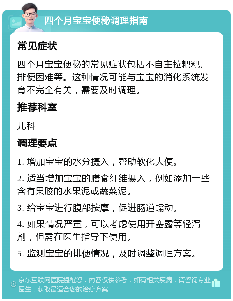 四个月宝宝便秘调理指南 常见症状 四个月宝宝便秘的常见症状包括不自主拉粑粑、排便困难等。这种情况可能与宝宝的消化系统发育不完全有关，需要及时调理。 推荐科室 儿科 调理要点 1. 增加宝宝的水分摄入，帮助软化大便。 2. 适当增加宝宝的膳食纤维摄入，例如添加一些含有果胶的水果泥或蔬菜泥。 3. 给宝宝进行腹部按摩，促进肠道蠕动。 4. 如果情况严重，可以考虑使用开塞露等轻泻剂，但需在医生指导下使用。 5. 监测宝宝的排便情况，及时调整调理方案。