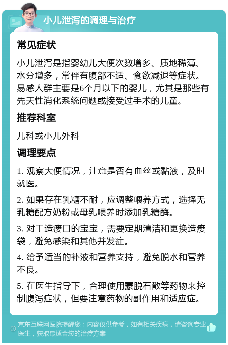 小儿泄泻的调理与治疗 常见症状 小儿泄泻是指婴幼儿大便次数增多、质地稀薄、水分增多，常伴有腹部不适、食欲减退等症状。易感人群主要是6个月以下的婴儿，尤其是那些有先天性消化系统问题或接受过手术的儿童。 推荐科室 儿科或小儿外科 调理要点 1. 观察大便情况，注意是否有血丝或黏液，及时就医。 2. 如果存在乳糖不耐，应调整喂养方式，选择无乳糖配方奶粉或母乳喂养时添加乳糖酶。 3. 对于造瘘口的宝宝，需要定期清洁和更换造瘘袋，避免感染和其他并发症。 4. 给予适当的补液和营养支持，避免脱水和营养不良。 5. 在医生指导下，合理使用蒙脱石散等药物来控制腹泻症状，但要注意药物的副作用和适应症。