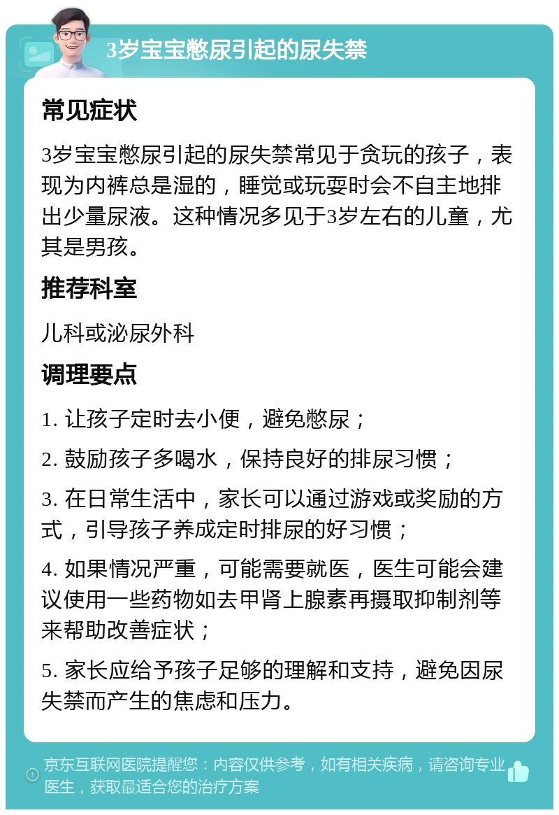 3岁宝宝憋尿引起的尿失禁 常见症状 3岁宝宝憋尿引起的尿失禁常见于贪玩的孩子，表现为内裤总是湿的，睡觉或玩耍时会不自主地排出少量尿液。这种情况多见于3岁左右的儿童，尤其是男孩。 推荐科室 儿科或泌尿外科 调理要点 1. 让孩子定时去小便，避免憋尿； 2. 鼓励孩子多喝水，保持良好的排尿习惯； 3. 在日常生活中，家长可以通过游戏或奖励的方式，引导孩子养成定时排尿的好习惯； 4. 如果情况严重，可能需要就医，医生可能会建议使用一些药物如去甲肾上腺素再摄取抑制剂等来帮助改善症状； 5. 家长应给予孩子足够的理解和支持，避免因尿失禁而产生的焦虑和压力。